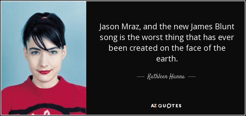 Jason Mraz, and the new James Blunt song is the worst thing that has ever been created on the face of the earth. - Kathleen Hanna