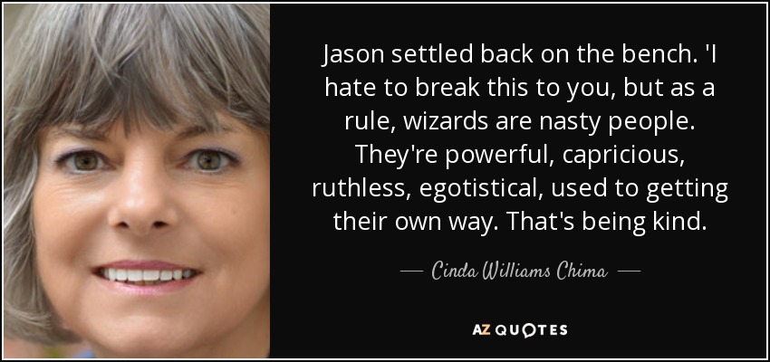 Jason settled back on the bench. 'I hate to break this to you, but as a rule, wizards are nasty people. They're powerful, capricious, ruthless, egotistical, used to getting their own way. That's being kind. - Cinda Williams Chima