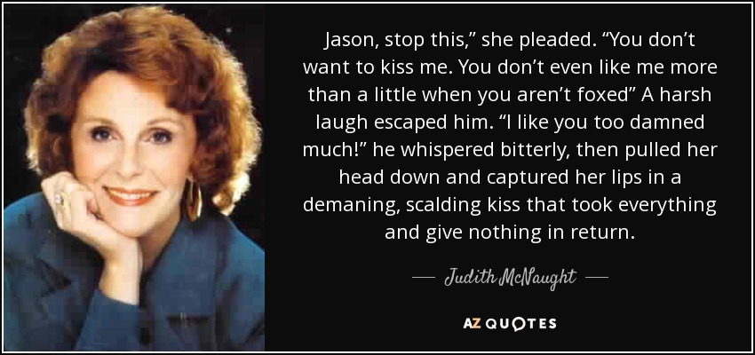 Jason, stop this,” she pleaded. “You don’t want to kiss me. You don’t even like me more than a little when you aren’t foxed” A harsh laugh escaped him. “I like you too damned much!” he whispered bitterly, then pulled her head down and captured her lips in a demaning, scalding kiss that took everything and give nothing in return. - Judith McNaught