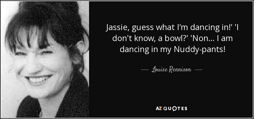 Jassie, guess what I'm dancing in!' 'I don't know, a bowl?' 'Non... I am dancing in my Nuddy-pants! - Louise Rennison