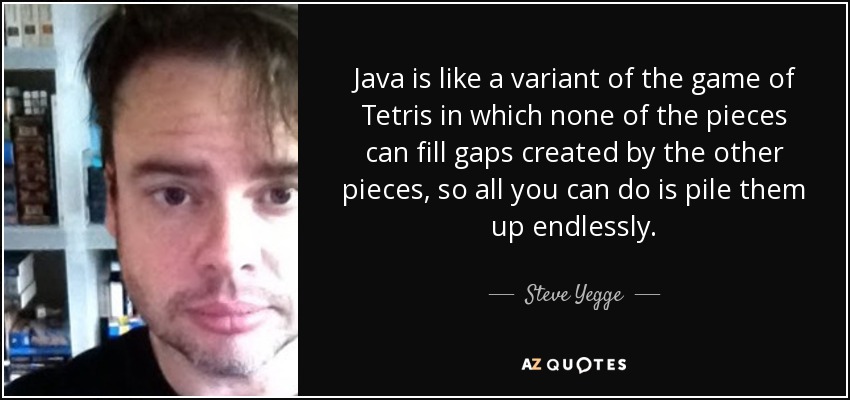 Java is like a variant of the game of Tetris in which none of the pieces can fill gaps created by the other pieces, so all you can do is pile them up endlessly. - Steve Yegge