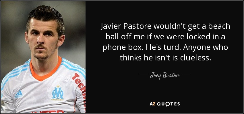 Javier Pastore wouldn't get a beach ball off me if we were locked in a phone box. He's turd. Anyone who thinks he isn't is clueless. - Joey Barton