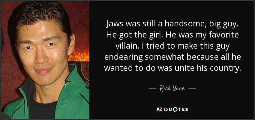 Jaws was still a handsome, big guy. He got the girl. He was my favorite villain. I tried to make this guy endearing somewhat because all he wanted to do was unite his country. - Rick Yune