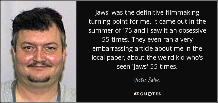 Jaws' was the definitive filmmaking turning point for me. It came out in the summer of '75 and I saw it an obsessive 55 times. They even ran a very embarrassing article about me in the local paper, about the weird kid who's seen 'Jaws' 55 times. - Victor Salva