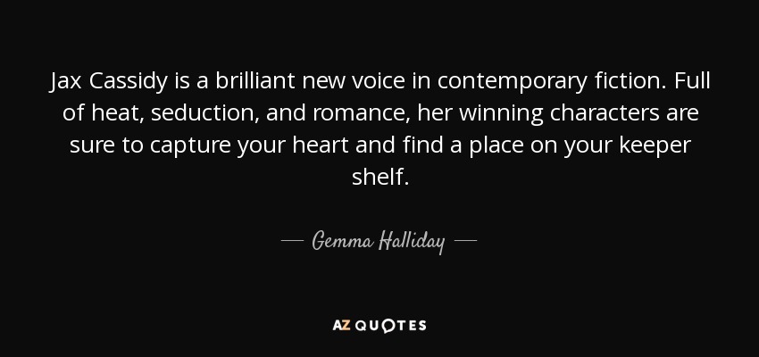 Jax Cassidy is a brilliant new voice in contemporary fiction. Full of heat, seduction, and romance, her winning characters are sure to capture your heart and find a place on your keeper shelf. - Gemma Halliday