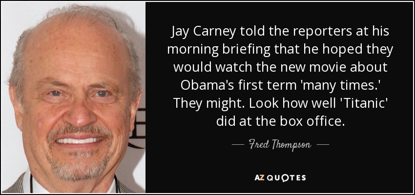 Jay Carney told the reporters at his morning briefing that he hoped they would watch the new movie about Obama's first term 'many times.' They might. Look how well 'Titanic' did at the box office. - Fred Thompson