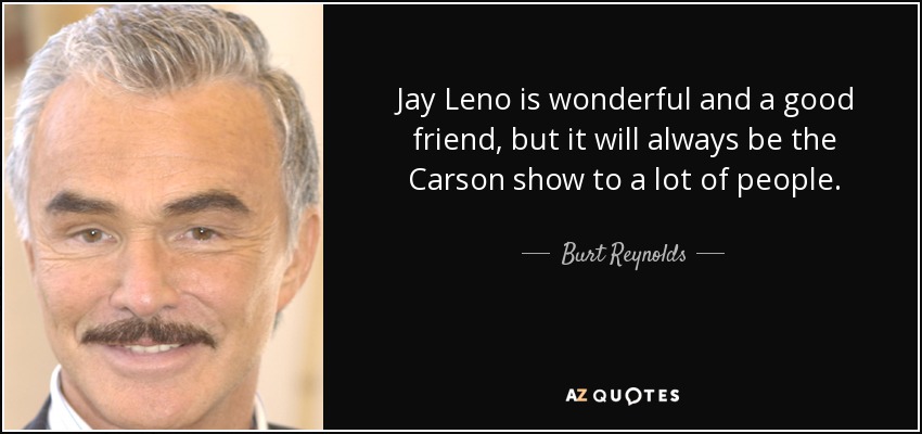 Jay Leno is wonderful and a good friend, but it will always be the Carson show to a lot of people. - Burt Reynolds