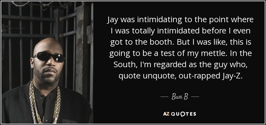 Jay was intimidating to the point where I was totally intimidated before I even got to the booth. But I was like, this is going to be a test of my mettle. In the South, I'm regarded as the guy who, quote unquote, out-rapped Jay-Z. - Bun B