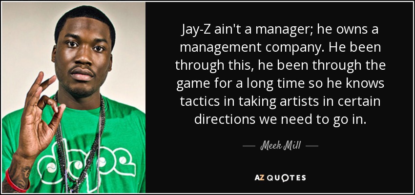 Jay-Z ain't a manager; he owns a management company. He been through this, he been through the game for a long time so he knows tactics in taking artists in certain directions we need to go in. - Meek Mill