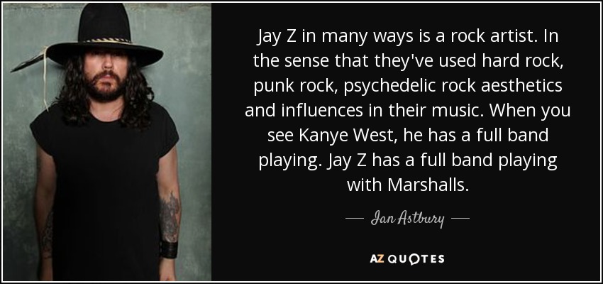 Jay Z in many ways is a rock artist. In the sense that they've used hard rock, punk rock, psychedelic rock aesthetics and influences in their music. When you see Kanye West, he has a full band playing. Jay Z has a full band playing with Marshalls. - Ian Astbury