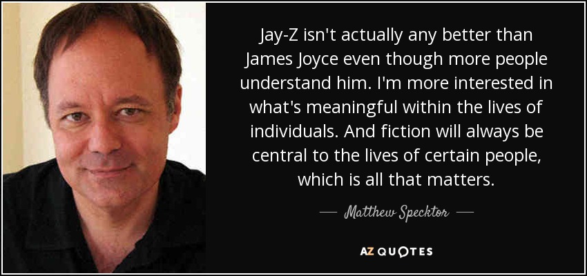 Jay-Z isn't actually any better than James Joyce even though more people understand him. I'm more interested in what's meaningful within the lives of individuals. And fiction will always be central to the lives of certain people, which is all that matters. - Matthew Specktor