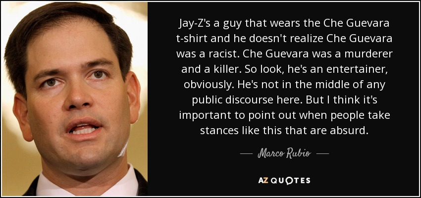 Jay-Z's a guy that wears the Che Guevara t-shirt and he doesn't realize Che Guevara was a racist. Che Guevara was a murderer and a killer. So look, he's an entertainer, obviously. He's not in the middle of any public discourse here. But I think it's important to point out when people take stances like this that are absurd. - Marco Rubio