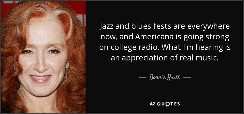 Jazz and blues fests are everywhere now, and Americana is going strong on college radio. What I'm hearing is an appreciation of real music. - Bonnie Raitt