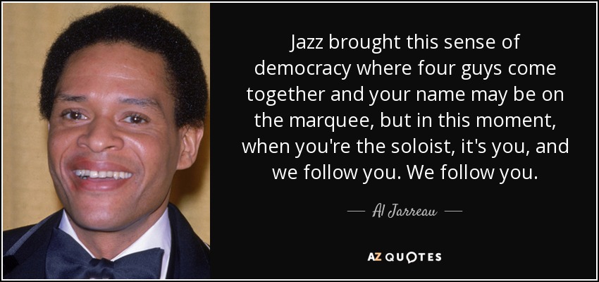 Jazz brought this sense of democracy where four guys come together and your name may be on the marquee, but in this moment, when you're the soloist, it's you, and we follow you. We follow you. - Al Jarreau