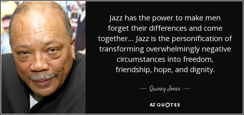 Jazz has the power to make men forget their differences and come together... Jazz is the personification of transforming overwhelmingly negative circumstances into freedom, friendship, hope, and dignity. - Quincy Jones
