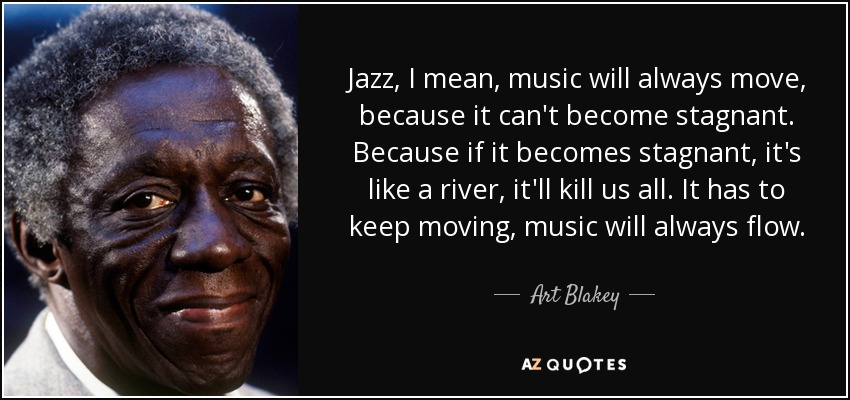 Jazz, I mean, music will always move, because it can't become stagnant. Because if it becomes stagnant, it's like a river, it'll kill us all. It has to keep moving, music will always flow. - Art Blakey