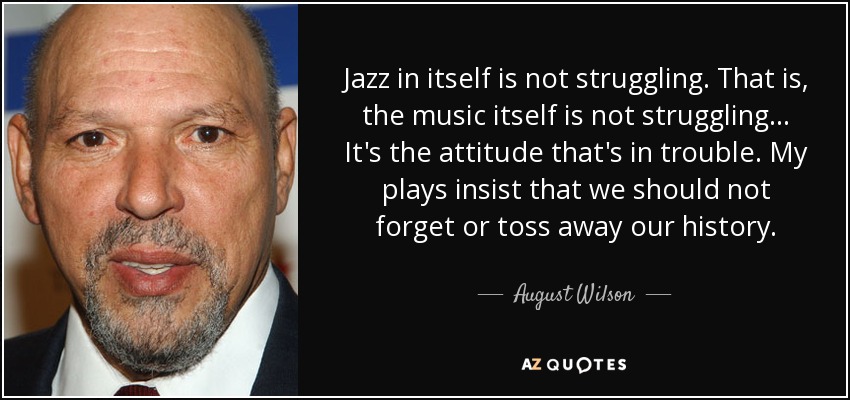 Jazz in itself is not struggling. That is, the music itself is not struggling... It's the attitude that's in trouble. My plays insist that we should not forget or toss away our history. - August Wilson