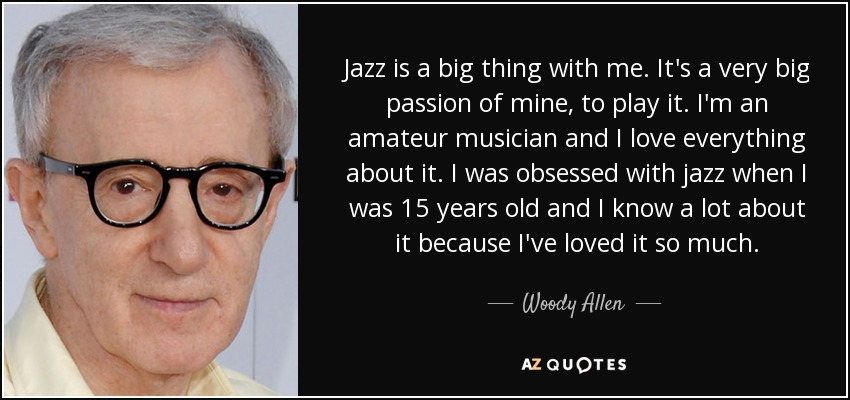 Jazz is a big thing with me. It's a very big passion of mine, to play it. I'm an amateur musician and I love everything about it. I was obsessed with jazz when I was 15 years old and I know a lot about it because I've loved it so much. - Woody Allen
