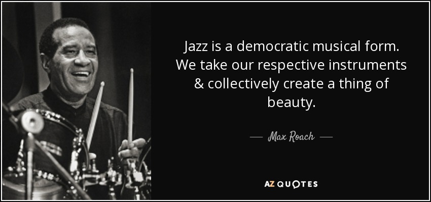 Jazz is a democratic musical form. We take our respective instruments & collectively create a thing of beauty. - Max Roach