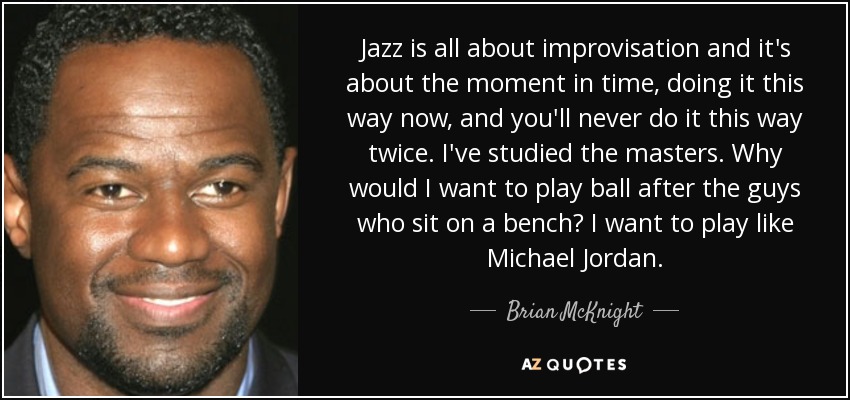 Jazz is all about improvisation and it's about the moment in time, doing it this way now, and you'll never do it this way twice. I've studied the masters. Why would I want to play ball after the guys who sit on a bench? I want to play like Michael Jordan. - Brian McKnight