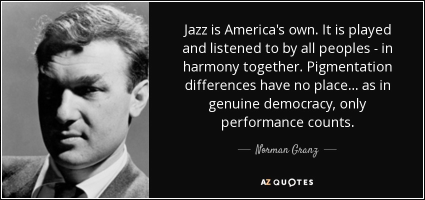 Jazz is America's own. It is played and listened to by all peoples - in harmony together. Pigmentation differences have no place... as in genuine democracy, only performance counts. - Norman Granz