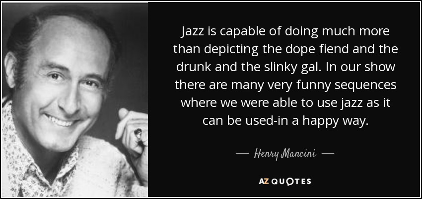 Jazz is capable of doing much more than depicting the dope fiend and the drunk and the slinky gal. In our show there are many very funny sequences where we were able to use jazz as it can be used-in a happy way. - Henry Mancini