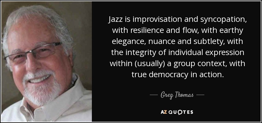 Jazz is improvisation and syncopation, with resilience and flow, with earthy elegance, nuance and subtlety, with the integrity of individual expression within (usually) a group context, with true democracy in action. - Greg Thomas