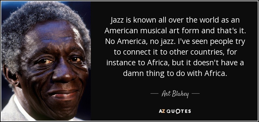 Jazz is known all over the world as an American musical art form and that's it. No America, no jazz. I've seen people try to connect it to other countries, for instance to Africa, but it doesn't have a damn thing to do with Africa. - Art Blakey