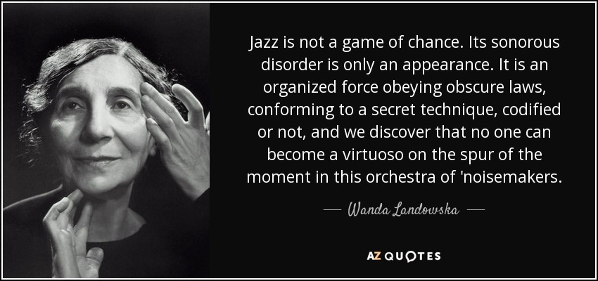 Jazz is not a game of chance. Its sonorous disorder is only an appearance. It is an organized force obeying obscure laws, conforming to a secret technique, codified or not, and we discover that no one can become a virtuoso on the spur of the moment in this orchestra of 'noisemakers. - Wanda Landowska