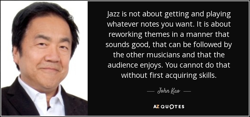 Jazz is not about getting and playing whatever notes you want. It is about reworking themes in a manner that sounds good, that can be followed by the other musicians and that the audience enjoys. You cannot do that without first acquiring skills. - John Kao
