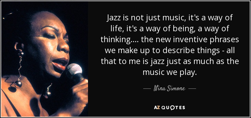 Jazz is not just music, it's a way of life, it's a way of being, a way of thinking. . . . the new inventive phrases we make up to describe things - all that to me is jazz just as much as the music we play. - Nina Simone