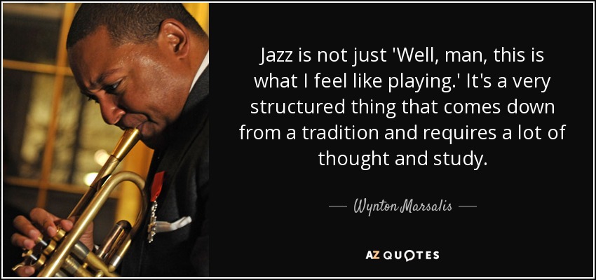 Jazz is not just 'Well, man, this is what I feel like playing.' It's a very structured thing that comes down from a tradition and requires a lot of thought and study. - Wynton Marsalis