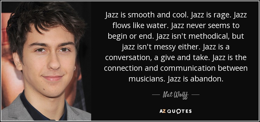 Jazz is smooth and cool. Jazz is rage. Jazz flows like water. Jazz never seems to begin or end. Jazz isn't methodical, but jazz isn't messy either. Jazz is a conversation, a give and take. Jazz is the connection and communication between musicians. Jazz is abandon. - Nat Wolff