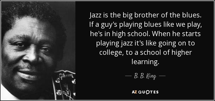 Jazz is the big brother of the blues. If a guy's playing blues like we play, he's in high school. When he starts playing jazz it's like going on to college, to a school of higher learning. - B. B. King