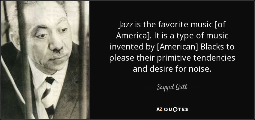 Jazz is the favorite music [of America]. It is a type of music invented by [American] Blacks to please their primitive tendencies and desire for noise. - Sayyid Qutb
