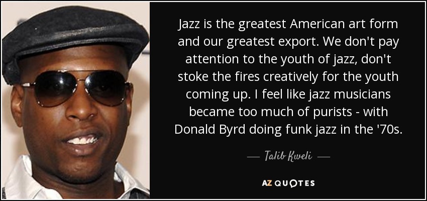Jazz is the greatest American art form and our greatest export. We don't pay attention to the youth of jazz, don't stoke the fires creatively for the youth coming up. I feel like jazz musicians became too much of purists - with Donald Byrd doing funk jazz in the '70s. - Talib Kweli