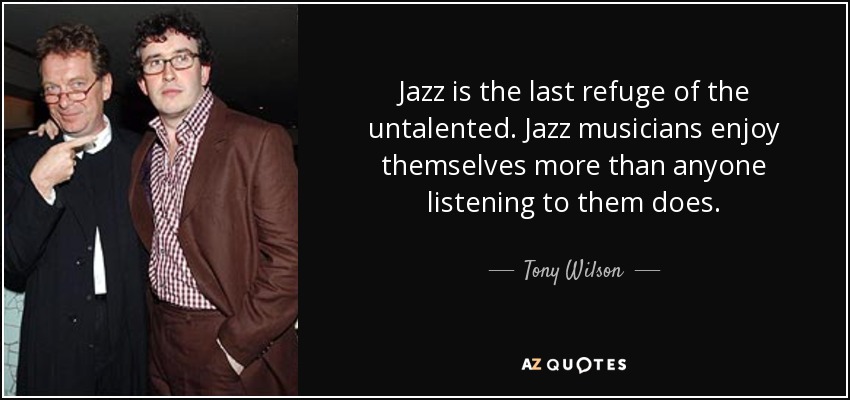 Jazz is the last refuge of the untalented. Jazz musicians enjoy themselves more than anyone listening to them does. - Tony Wilson