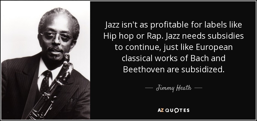 Jazz isn't as profitable for labels like Hip hop or Rap. Jazz needs subsidies to continue, just like European classical works of Bach and Beethoven are subsidized. - Jimmy Heath