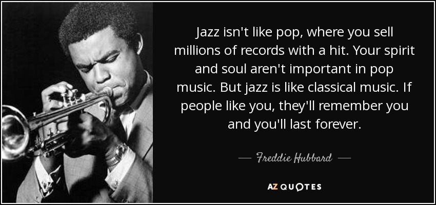 Jazz isn't like pop, where you sell millions of records with a hit. Your spirit and soul aren't important in pop music. But jazz is like classical music. If people like you, they'll remember you and you'll last forever. - Freddie Hubbard
