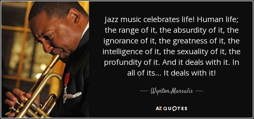 Jazz music celebrates life! Human life; the range of it, the absurdity of it, the ignorance of it, the greatness of it, the intelligence of it, the sexuality of it, the profundity of it. And it deals with it. In all of its... It deals with it! - Wynton Marsalis