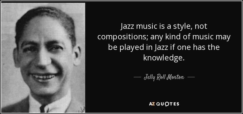 Jazz music is a style, not compositions; any kind of music may be played in Jazz if one has the knowledge. - Jelly Roll Morton