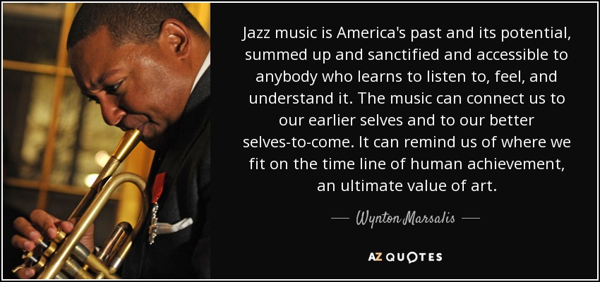 Jazz music is America's past and its potential, summed up and sanctified and accessible to anybody who learns to listen to, feel, and understand it. The music can connect us to our earlier selves and to our better selves-to-come. It can remind us of where we fit on the time line of human achievement, an ultimate value of art. - Wynton Marsalis