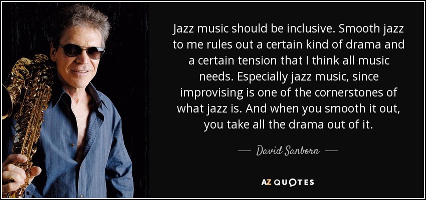 Jazz music should be inclusive. Smooth jazz to me rules out a certain kind of drama and a certain tension that I think all music needs. Especially jazz music, since improvising is one of the cornerstones of what jazz is. And when you smooth it out, you take all the drama out of it. - David Sanborn