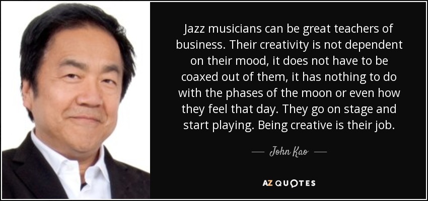 Jazz musicians can be great teachers of business. Their creativity is not dependent on their mood, it does not have to be coaxed out of them, it has nothing to do with the phases of the moon or even how they feel that day. They go on stage and start playing. Being creative is their job. - John Kao