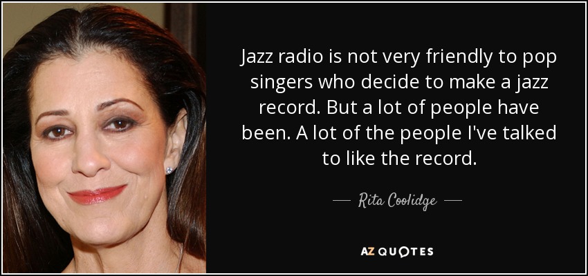 Jazz radio is not very friendly to pop singers who decide to make a jazz record. But a lot of people have been. A lot of the people I've talked to like the record. - Rita Coolidge
