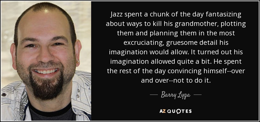 Jazz spent a chunk of the day fantasizing about ways to kill his grandmother, plotting them and planning them in the most excruciating, gruesome detail his imagination would allow. It turned out his imagination allowed quite a bit. He spent the rest of the day convincing himself--over and over--not to do it. - Barry Lyga