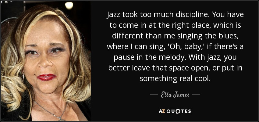 Jazz took too much discipline. You have to come in at the right place, which is different than me singing the blues, where I can sing, 'Oh, baby,' if there's a pause in the melody. With jazz, you better leave that space open, or put in something real cool. - Etta James