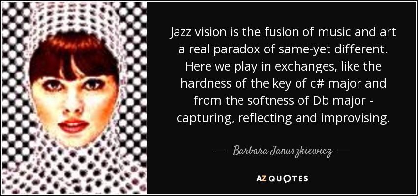 Jazz vision is the fusion of music and art a real paradox of same-yet different. Here we play in exchanges, like the hardness of the key of c# major and from the softness of Db major - capturing, reflecting and improvising. - Barbara Januszkiewicz