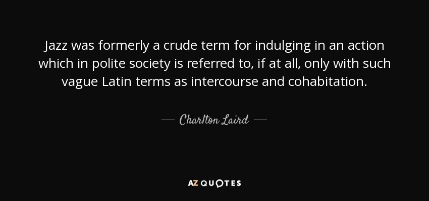 Jazz was formerly a crude term for indulging in an action which in polite society is referred to, if at all, only with such vague Latin terms as intercourse and cohabitation. - Charlton Laird