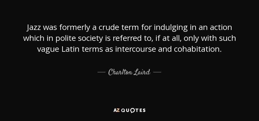 Jazz was formerly a crude term for indulging in an action which in polite society is referred to, if at all, only with such vague Latin terms as intercourse and cohabitation. - Charlton Laird